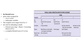 • the Rockall score
• point values assigned for
– clinical variables
– endoscopic variables
• The complete score ranges from 0 to 11
• low risk for rebleeding or death
– Clinical score (Age + Shock + Coexisting
illness) of 0 or
– a complete Rockall score of 2 or less
4/4/2024 21
 