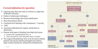 Current indications for operation
 requiring more than four units in 24 hours or eight units
of blood in 48 hours,
 Failure of endoscopic techniques
 Recurrent hemorrhage after initial stabilization
 those presenting in shock,
 Continued slow bleeding with a transfusion > 3 per day
 GDU
 concurrent indications for surgery- perforation or
obstruction
 Patients with massive bleeding from high-risk lesions
 posterior DU -gastroduodenal artery, or
 lesser curvature GU with -left gastric artery or branch)
 The surgical threshold may have to be lowered in elderly
patients who poorly tolerate prolonged resuscitation,
large-volume transfusion, and periods of hypotension.
4/4/2024 23
 