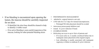 • If no bleeding is encountered upon opening the
lumen, the mucosa should be carefully inspected
for an ulcer.
– If identified, the ulcer base should be cleaned to help
to identify a visible vessel
– If no active bleeding is seen careful inspection of the
mucosa, looking for other potential bleeding ulcers
• POSTOPERATIVE MANAGEMENT
• admitted to surgical intensive care unit.
• A NG tube for 2 to 3 days for stomach decompression.
– Prolonged NG tube placement should be avoided
• intravenous proton pump inhibitors and
• treated H. pylori infection if found.
• CO:MPLICATIONS
• Rebleeding can occur in up to 10o/o of patients and
– If it recurs early on. is usually a technical failure due to
inadequate suture placement at the original surgery
– Late rebleeding is usually associated with inadequate
vagotomy or failure to eradicate H. pylori infection
4/4/2024 26
 