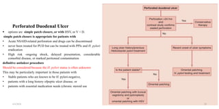 Perforated Duodenal Ulcer
 options are simple patch closure, or with HSV, or V + D.
simple patch closure is appropriate for patients with
• Acute NSAID-related perforation and drugs can be discontinued
• never been treated for PUD but can be treated with PPIs and H. pylori
eradication
• High risk -ongoing shock, delayed presentation, considerable
comorbid disease, or marked peritoneal contamination
definitive antiulcer procedure
Should be considered because the H. pylori status is often unknown
This may be particularly important in those patients with
• Stable patients who are known to be H. pylori-negative,
• patients with a long history ofpeptic ulcer disease, or
• patients with essential medication needs (chronic steroid use
4/4/2024 29
 