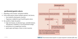perforated gastric ulcers
• depending on the location and patient stability
 In the stable patient without multiple operative risk factors,
– best treated by distal gastric resection.
– Vagotomy is added for type II and III gastric ulcers.
 the unstable or high-risk patient
 high risk because of advanced age, comorbid disease,
intraoperative instability, or severe peritoneal soilage.,
 perforation in an inopportune location;
– patch repair and biopsy of ulcer or ulcer resection.
4/4/2024 30
 