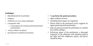 technique
• PREOPERATIVE PLANNING
• analgesia
• Antibiotics to cover enteric pathogens
• a nasogastric tube
– to decompress the stomach and limit peritoneal
contamination
• urinary catheter are placed.
• goal-directed crystalloid resuscitation.
• To perform the patch procedure,
• upper midline incision
• intraabdominal organs are inspected.
• bilious fluid in the peritoneal cavity suggests an
upper gastrointestinal perforation.
• pads are placed around the perforation to contain
any further spillage
• Following repair of the perforation, a thorough
irrigation of the abdomen with attention paid at
the right and left subphrenic spaces and pelvis
should be done.
4/4/2024 31
 