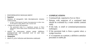 • POSTOPERATIVE MANAGE:MENT
• Inpatient
• duration of nasogastric tube decompression remains
controversial,
– at least a brief period of gastric decompression to allow time
for the patch to fully adhere to the visceral wall.
• • Drains are rarely left anymore
– The peritonitis leads to a significant amount of fibrin
deposition, which makes drains nonfunctional after just a day
or two.
• started on intravenous proton pump inhibitors
postoperatively and converted over to oral once
tolerating a diet.
• Outpatient
• detect H. pylori infection and determine eradicated.
• COMPLICATIONS
• Continued leak -reported in 5o/o to 10o/o
• Patients with suspicion of a continued leak
should be evaluated by a water soluble contrast
study.
• If the leak. is small or contained-percutaneous
techniques:
• If the persistent leak is from a gastric ulcer, a
wedge resection
• if to reoperate on a patient, a definitive antiulcer
procedure in stable pts
4/4/2024 34
 