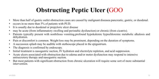 Obstructing Peptic Ulcer (GOO
• More than half of gastric outlet obstruction cases are caused by malignant diseasea pancreatic, gastric, or duodenal.
• occurs in no more than 5% of patients with PUD.
• It is usually due to duodenal or prepyloric ulcer disease
• may be acute (from inflammatory swelling and peristaltic dysfunction) or chronic (from cicatrix).
• Patients typically present with nonbilious vomiting,profound hypokalemic hypochloremic metabolic alkalosis and
dehydration.
• Pain or discomfort is common. Weight loss may be prominent, depending on the duration of symptoms.
• A succussion splash may be audible with stethoscope placed in the epigastrium.
• The diagnosis is confirmed by endoscopy.
• Initial treatment is nasogastric suction, IV hydration and electrolyte repletion, and acid suppression.
• Acute ulcers associated with obstruction due to edema and/or motor dysfunction may respond to intensive
antisecretory therapy and nasogastric suction.
• But most patients with significant obstruction from chronic ulceration will require some sort of more substantial
intervention.
4/4/2024 35
 