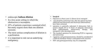 • endoscopic balloon dilation
• In a less acute setting in which the
obstruction is incomplete
• 65% of patients experience sustained relief,
but many require more than one dilation
sessionn.
• The most serious complication of dilation is
a perforation.
• it is important to rule out an underlying
malignancy
• Surgical
• Operation in these cases is almost never emergent
• and should be performed only after the patient has been
stabilized and nutritional and electrolyte abnormalities
have been corrected.
• operation is generally indicated if obstruction fails to
resolve despite 48 to 72 hours of adequate intravenous
fluid replenishment, antisecretory therapy, and
nasogastric tube decompression.
• The standard operation for obstructing PUD is vagotomy
and antrectomy.
• vagotomy and gastrojejunostomy should be considered if
a difficult duodenal stump is anticipated with resection.
• HSV and gastrojejunostomy may be comparable
4/4/2024 36
 