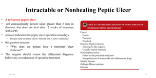 Intractable or Nonhealing Peptic Ulcer
• A refractory peptic ulcer
• def endoscopically proven ulcer greater than 5 mm in
diameter that does not heal after 12 weeks of treatment
with a PPI.
• unusual indication for peptic ulcer operation nowadays.
– Because acid secretion can be blocked and H pylori eradicated
• the question remains:
– “Why does the patient have a persistent ulcer
diathesis?”
• The surgeon should review the differential diagnosis
before any consideration of operative treatment
4/4/2024 37
 