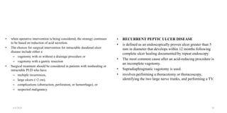 • when operative intervention is being considered, the strategy continues
to be based on reduction of acid secretion.
• The choices for surgical intervention for intractable duodenal ulcer
disease include either a
– vagotomy with or without a drainage procedure or
– vagotomy with a gastric resection
• Surgical treatment should be considered in patients with nonhealing or
intractable PUD who have
– multiple recurrences,
– large ulcers (>2 cm),
– complications (obstruction, perforation, or hemorrhage), or
– suspected malignancy.
• RECURRENT PEPTIC ULCER DISEASE
• is defined as an endoscopically proven ulcer greater than 5
mm in diameter that develops within 12 months following
complete ulcer healing documented by repeat endoscopy
• The most common cause after an acid-reducing procedure is
an incomplete vagotomy.
• Supradiaphragmatic vagotomy is used.
• involves performing a thoracotomy or thoracoscopy,
identifying the two large nerve trunks, and performing a TV.
4/4/2024 38
 