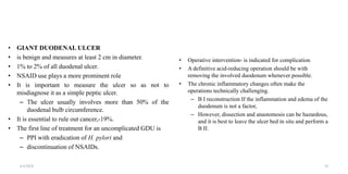 • GIANT DUODENAL ULCER
• is benign and measures at least 2 cm in diameter.
• 1% to 2% of all duodenal ulcer.
• NSAID use plays a more prominent role
• It is important to measure the ulcer so as not to
misdiagnose it as a simple peptic ulcer.
– The ulcer usually involves more than 50% of the
duodenal bulb circumference.
• It is essential to rule out cancer,-19%.
• The first line of treatment for an uncomplicated GDU is
– PPI with eradication of H. pylori and
– discontinuation of NSAIDs.
• Operative intervention- is indicated for complication
• A definitive acid-reducing operation should be with
removing the involved duodenum whenever possible.
• The chronic inflammatory changes often make the
operations technically challenging.
– B I reconstruction If the inflammation and edema of the
duodenum is not a factor,
– However, dissection and anastomosis can be hazardous,
and it is best to leave the ulcer bed in situ and perform a
B II.
4/4/2024 39
 
