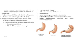 ELECTIVE OPERATION FOR INTRACTABLE GU
• management
• wedge resection with HSV-considered in thin or frail patients.
• Otherwise, distal gastrectomy (to include the ulcer)
• Prophylactic regimens - reduce the risk of ulcers, include
– the use of PPI and/or prostaglandin analogue
– A definitive antisecretory operation (TV and antrectomy)
• if medical treatment fails or
• if the NSAID treatment cannot be stopped
• TYPE IV GASTRIC ULCER
• difficult to resect as part of a distal gastrectomy,
• alternatives include
• Pauchet procedure -gastrectomy and excision of the ulcer
• Kelling-Madlener procedure nonresective ulcer itself is not excised
• Csendes procedure-near-total gastrectomy wiith Rouxen-Y
esophagogastrojejunostomy
4/4/2024 40
 