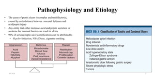 Pathophysiology and Etiology
• The cause of peptic ulcers is complex and multifactorial,
• caused by an imbalance between mucosal defenses and
acid/peptic injury
• Any entity that either increases acid and pepsin secretion or
weakens the mucosal barrier can result in ulcers
• 90% of serious peptic ulcer complications can be attributed to
– H pylori infection, NSAID use, cigarette smoking.
4/4/2024 5
 
