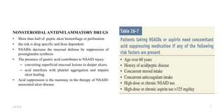 NONSTEROIDALANTIINFLAMMATORY DRUGS
• More than half of peptic ulcer hemorrhage or perforation
• the risk is drug specific and dose dependent.
• NSAIDs decrease the mucosal defense by suppression of
prostaglandin synthesis
• The presence of gastric acid contributes to NSAID injury
– converting superficial mucosal lesions to deeper ulcers.
– acid interferes with platelet aggregation and impairs
ulcer healing.
• Acid suppression is the mainstay in the therapy of NSAID-
associated ulcer disease.
4/4/2024 7
 
