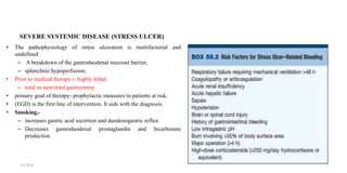 SEVERE SYSTEMIC DISEASE (STRESS ULCER)
• The pathophysiology of stress ulceration is multifactorial and
undefined.
– A breakdown of the gastroduodenal mucosal barrier,
– splanchnic hypoperfusion,
• Prior to medical therapy i- highly lethal
– total or near-total gastrectomy
• primary goal of therapy- prophylactic measures to patients at risk.
• (EGD) is the first line of intervention. It aids with the diagnosis.
• Smoking,-
– increases gastric acid secretion and duodenogastric reflux.
– Decreases gastroduodenal prostaglandin and bicarbonate
production
4/4/2024 8
 