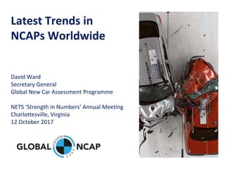 Latest Trends in
NCAPs Worldwide
David Ward
Secretary General
Global New Car Assessment Programme
NETS ‘Strength in Numbers’ Annual Meeting
Charlottesville, Virginia
12 October 2017
 