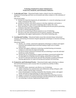Technology Standards for School Administrators
Framework, Standards, and Performance Indicators
I. Leadership and Vision – Educational leaders inspire a shared vision for comprehensive
integration of technology and foster an environment and culture conducive to the realization of
that vision.
Educational leaders:
A. facilitate the shared development by all stakeholders of a vision for technology use and
widely communicate that vision.
B. maintain an inclusive and cohesive process to develop, implement, and monitor a
dynamic, long-range, and systemic technology plan to achieve the vision.
C. foster and nurture a culture of responsible risk-taking and advocate policies promoting
continuous innovation with technology.
D. use data in making leadership decisions.
E. advocate for research-based effective practices in use of technology.
F. advocate on the state and national levels for policies, programs, and funding
opportunities that support implementation of the district technology plan.
II. Learning and Teaching – Educational leaders ensure that curricular design, instructional
strategies, and learning environments integrate appropriate technologies to maximize learning
and teaching.
Educational leaders:
A. identify, use, evaluate, and promote appropriate technologies to enhance and support
instruction and standards-based curriculum leading to high levels of student
achievement.
B. facilitate and support collaborative technology-enriched learning environments
conducive to innovation for improved learning.
C. provide for learner-centered environments that use technology to meet the individual
and diverse needs of learners.
D. facilitate the use of technologies to support and enhance instructional methods that
develop higher-level thinking, decision-making, and problem-solving skills.
E. provide for and ensure that faculty and staff take advantage of quality professional
learning opportunities for improved learning and teaching with technology.
III. Productivity and Professional Practice – Educational leaders apply technology to enhance
their professional practice and to increase their own productivity and that of others.
Educational leaders:
A. model the routine, intentional, and effective use of technology.
B. employ technology for communication and collaboration among colleagues, staff,
parents, students, and the larger community.
C. create and participate in learning communities that stimulate, nurture, and support
faculty and staff in using technology for improved productivity.
D. engage in sustained, job-related professional learning using technology resources.
E. maintain awareness of emerging technologies and their potential uses in education.
F. use technology to advance organizational improvement.

http://cnets.iste.org/administrators/pdf/NETSA_Standards.pdf

Developed by the TSSA Collaborative

 