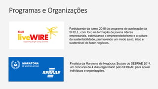 Programas e Organizações
Participando da turma 2015 do programa de aceleração da
SHELL, com foco na formação de jovens líderes
empresariais, estimulando o empreendedorismo e a cultura
da sustentabilidade, promovendo um modo justo, ético e
sustentável de fazer negócios.
Finalista da Maratona de Negócios Sociais do SEBRAE 2014,
um concurso de 4 dias organizado pelo SEBRAE para apoiar
indivíduos e organizações.
 