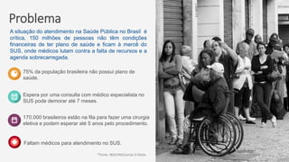 Problema
75% da população brasileira não possui plano de
saúde.
Espera por uma consulta com médico especialista no
SUS pode demorar até 7 meses.
170.000 brasileiros estão na fila para fazer uma cirurgia
eletiva e podem esperar até 5 anos pelo procedimento.
*Fonte: IBGE/ANS/Jornal O Globo
A situação do atendimento na Saúde Pública no Brasil é
crítica, 150 milhões de pessoas não têm condições
financeiras de ter plano de saúde e ficam à mercê do
SUS, onde médicos lutam contra a falta de recursos e a
agenda sobrecarregada.
Faltam médicos para atendimento no SUS.
 