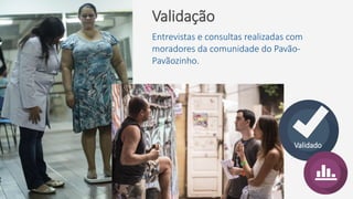 Validação
Entrevistas e consultas realizadas com
moradores da comunidade do Pavão-
Pavãozinho.
Validado
 