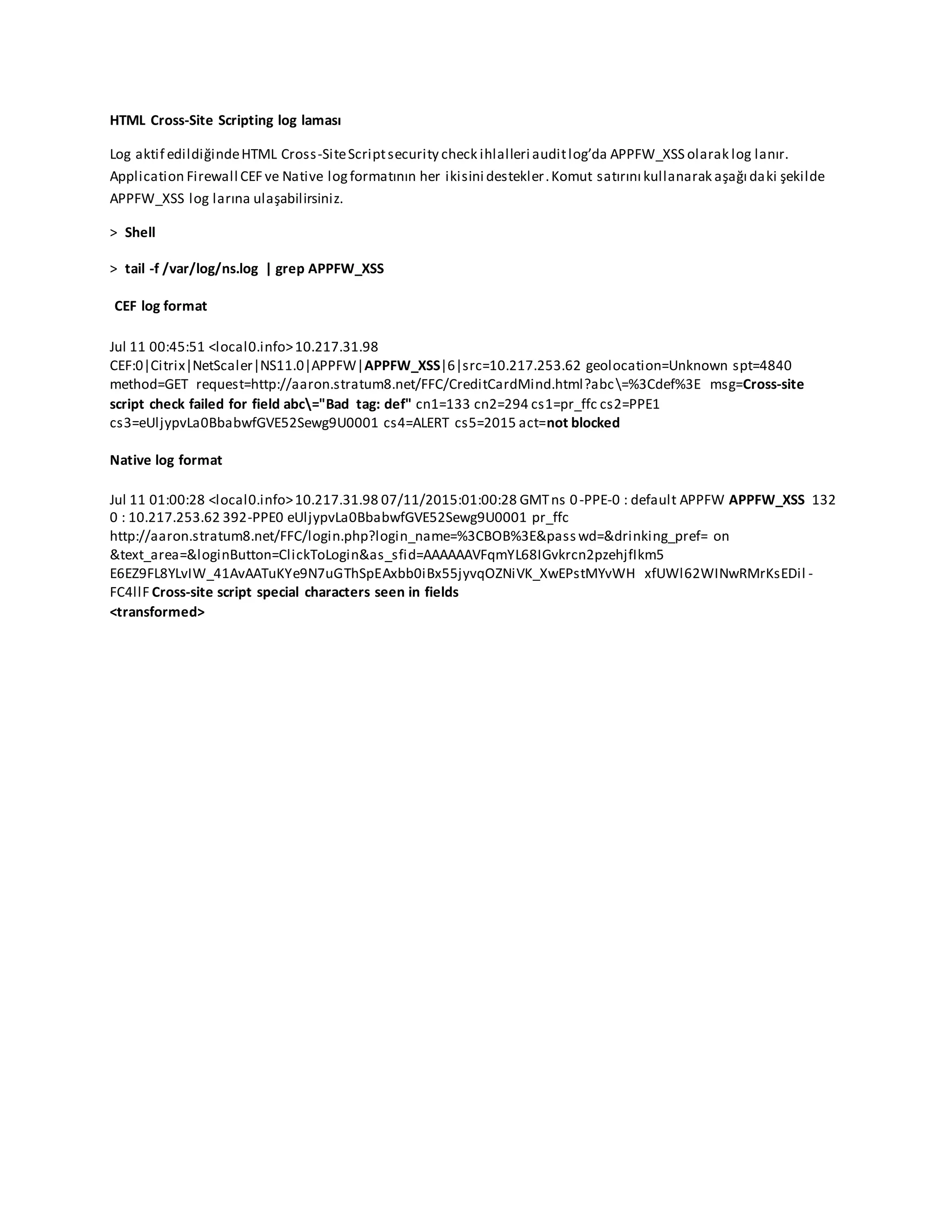 HTML Cross-Site Scripting log laması
Log aktif edildiğindeHTML Cross-SiteScriptsecurity check ihlalleri auditlog’da APPFW_XSS olarak log lanır.
Application Firewall CEF ve Native logformatının her ikisini destekler.Komut satırını kullanarak aşağı daki şekilde
APPFW_XSS log larına ulaşabilirsiniz.
> Shell
> tail -f /var/log/ns.log | grep APPFW_XSS
CEF log format
Jul 11 00:45:51 <local0.info>10.217.31.98
CEF:0|Citrix|NetScaler|NS11.0|APPFW|APPFW_XSS|6|src=10.217.253.62 geolocation=Unknown spt=4840
method=GET request=http://aaron.stratum8.net/FFC/CreditCardMind.html?abc=%3Cdef%3E msg=Cross-site
script check failed for field abc="Bad tag: def" cn1=133 cn2=294 cs1=pr_ffc cs2=PPE1
cs3=eUljypvLa0BbabwfGVE52Sewg9U0001 cs4=ALERT cs5=2015 act=not blocked
Native log format
Jul 11 01:00:28 <local0.info>10.217.31.98 07/11/2015:01:00:28 GMTns 0-PPE-0 : default APPFW APPFW_XSS 132
0 : 10.217.253.62 392-PPE0 eUljypvLa0BbabwfGVE52Sewg9U0001 pr_ffc
http://aaron.stratum8.net/FFC/login.php?login_name=%3CBOB%3E&pass wd=&drinking_pref= on
&text_area=&loginButton=ClickToLogin&as_sfid=AAAAAAVFqmYL68IGvkrcn2pzehjfIkm5
E6EZ9FL8YLvIW_41AvAATuKYe9N7uGThSpEAxbb0iBx55jyvqOZNiVK_XwEPstMYvWH xfUWl62WINwRMrKsEDil -
FC4llF Cross-site script special characters seen in fields
<transformed>
 