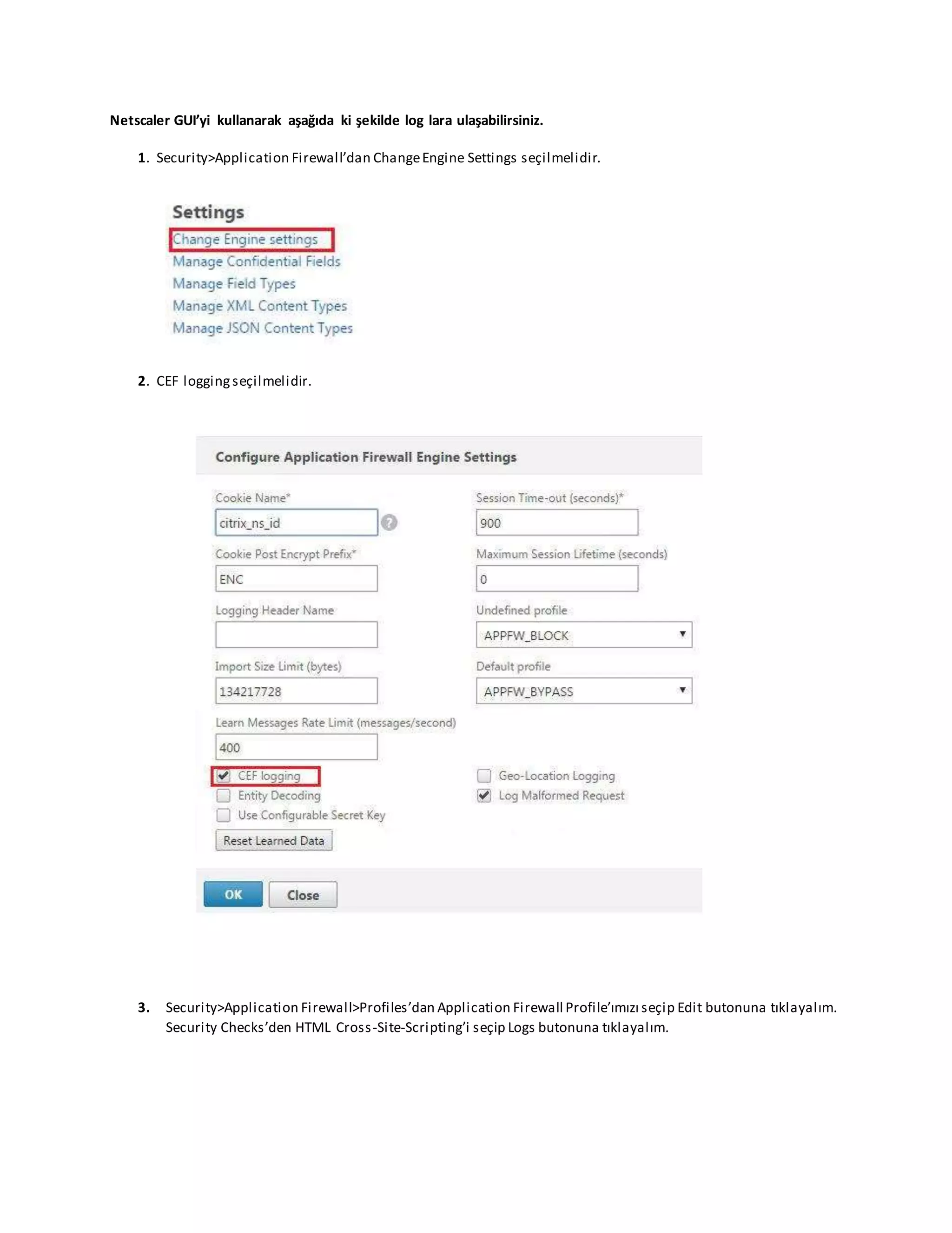Netscaler GUI’yi kullanarak aşağıda ki şekilde log lara ulaşabilirsiniz.
1. Security>Application Firewall’dan ChangeEngine Settings seçilmelidir.
2. CEF loggingseçilmelidir.
3. Security>Application Firewall>Profiles’dan Application Firewall Profile’ımızı seçip Edit butonuna tıklayalım.
Security Checks’den HTML Cross-Site-Scripting’i seçip Logs butonuna tıklayalım.
 