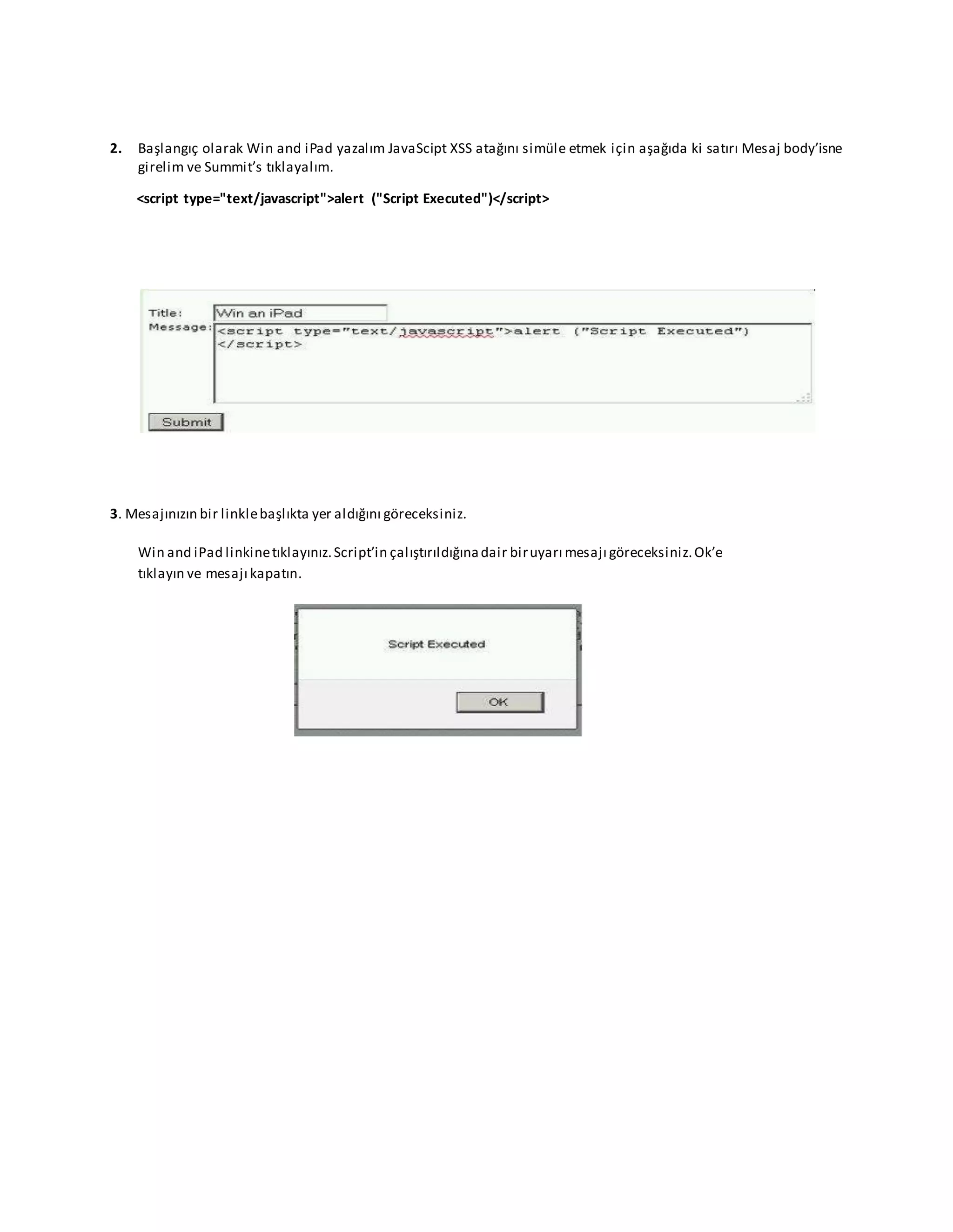 2. Başlangıç olarak Win and iPad yazalım JavaScipt XSS atağını simüle etmek için aşağıda ki satırı Mesaj body’isne
girelim ve Summit’s tıklayalım.
<script type="text/javascript">alert ("Script Executed")</script>
3. Mesajınızın bir linklebaşlıkta yer aldığını göreceksiniz.
Win and iPad linkinetıklayınız.Script’in çalıştırıldığınadair biruyarı mesajı göreceksiniz.Ok’e
tıklayın ve mesajı kapatın.
 