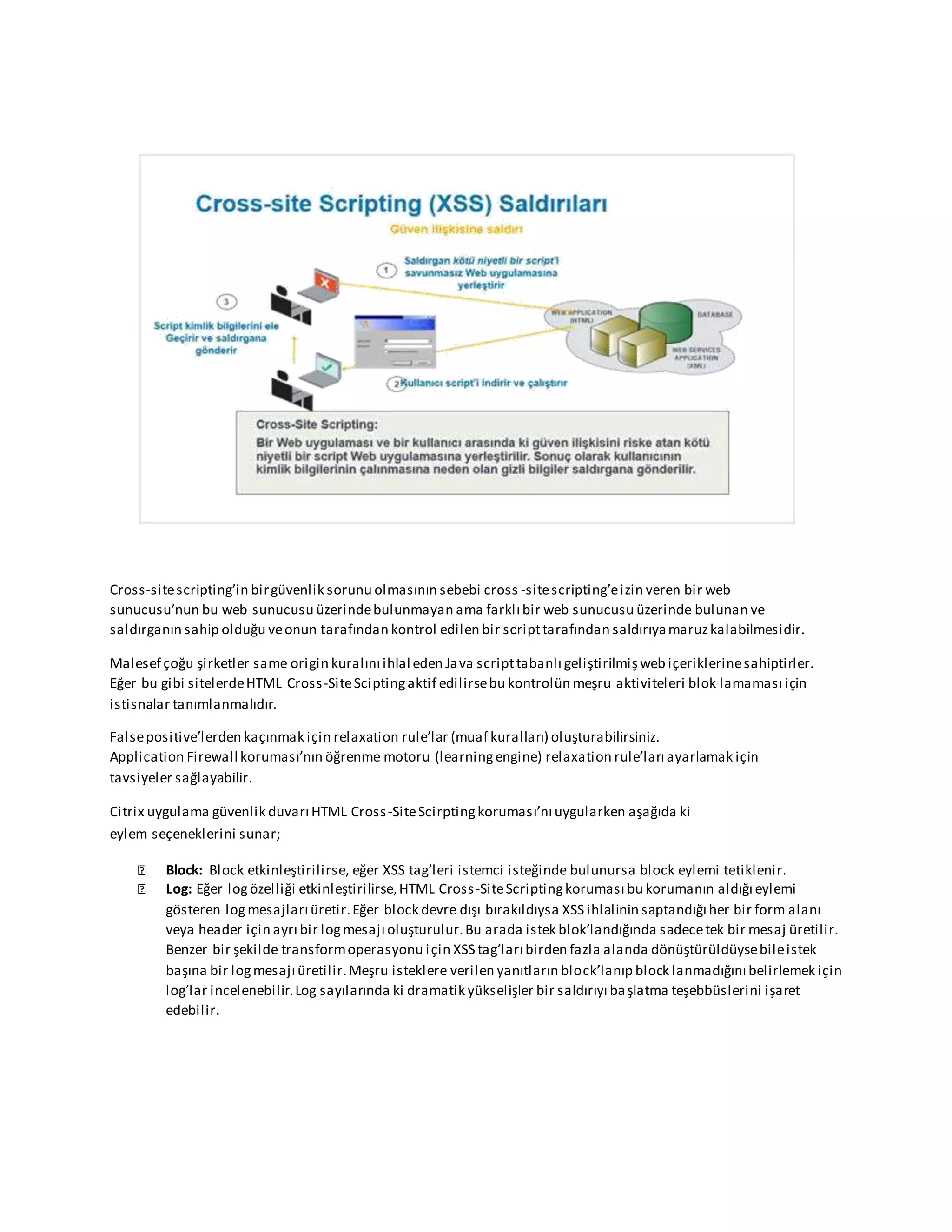 Cross-sitescripting’in birgüvenlik sorunu olmasının sebebi cross -sitescripting’eizin veren bir web
sunucusu’nun bu web sunucusu üzerindebulunmayan ama farklı bir web sunucusu üzerinde bulunan ve
saldırganın sahip olduğu veonun tarafından kontrol edilen bir scripttarafından saldırıyamaruzkalabilmesidir.
Malesef çoğu şirketler same origin kuralını ihlal eden Java scripttabanlı geliştirilmişweb içeriklerinesahiptirler.
Eğer bu gibi sitelerdeHTML Cross-SiteSciptingaktif edilirsebu kontrolün meşru aktiviteleri blok lamaması için
istisnalar tanımlanmalıdır.
Falsepositive’lerden kaçınmak için relaxation rule’lar (muaf kuralları) oluşturabilirsiniz.
Application Firewall koruması’nın öğrenme motoru (learningengine) relaxation rule’ları ayarlamak için
tavsiyeler sağlayabilir.
Citrix uygulama güvenlik duvarı HTML Cross-SiteScirptingkoruması’nı uygularken aşağıda ki
eylem seçeneklerini sunar;
Block: Block etkinleştirilirse, eğer XSS tag’leri istemci isteğinde bulunursa block eylemi tetiklenir.
Log: Eğer logözelliği etkinleştirilirse,HTML Cross-SiteScriptingkoruması bu korumanın aldığı eylemi
gösteren logmesajları üretir.Eğer block devre dışı bırakıldıysa XSS ihlalinin saptandığı her bir form alanı
veya header için ayrı bir logmesajı oluşturulur.Bu arada istek blok’landığında sadecetek bir mesaj üretilir.
Benzer bir şekilde transformoperasyonu için XSS tag’ları birden fazla alanda dönüştürüldüysebileistek
başına bir logmesajı üretilir.Meşru isteklere verilen yanıtların block’lanıp block lanmadığını belirlemek için
log’lar incelenebilir.Log sayılarında ki dramatik yükselişler bir saldırıyı başlatma teşebbüslerini işaret
edebilir.
 