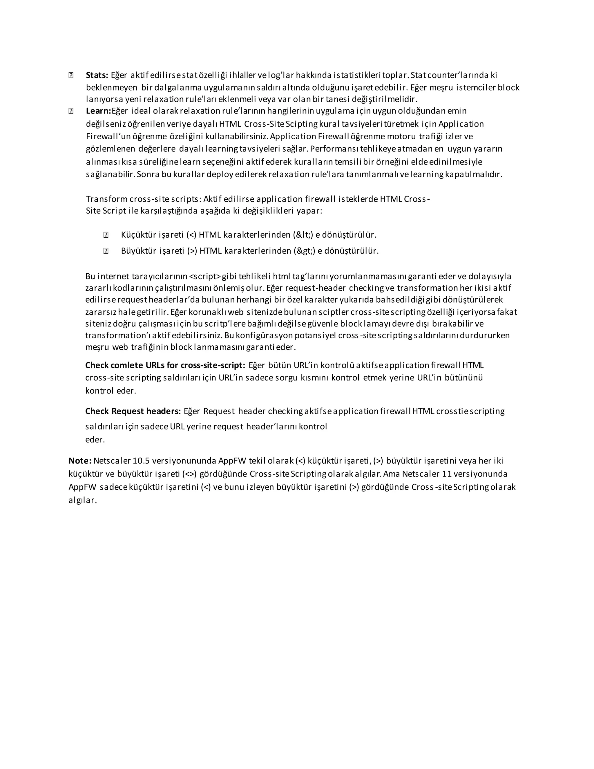 Stats: Eğer aktif edilirsestatözelliği ihlaller velog’lar hakkında istatistikleri toplar.Statcounter’larında ki
beklenmeyen bir dalgalanma uygulamanın saldırı altında olduğunu işaretedebilir. Eğer meşru istemciler block
lanıyorsa yeni relaxation rule’ları eklenmeli veya var olan bir tanesi değiştirilmelidir.
Learn:Eğer ideal olarak relaxation rule’larının hangilerinin uygulama için uygun olduğundan emin
değilsenizöğrenilen veriye dayalı HTML Cross-SiteSciptingkural tavsiyeleri türetmek için Application
Firewall’un öğrenme özeliğini kullanabilirsiniz.Application Firewall öğrenme motoru trafiği izler ve
gözlemlenen değerlere dayalı learningtavsiyeleri sağlar.Performansı tehlikeyeatmadan en uygun yararın
alınması kısa süreliğinelearn seçeneğini aktif ederek kuralların temsili bir örneğini eldeedinilmesiyle
sağlanabilir.Sonra bu kurallar deploy edilerek relaxation rule’lara tanımlanmalı velearningkapatılmalıdır.
Transform cross-site scripts: Aktif edilirse application firewall isteklerde HTML Cross-
Site Script ile karşılaştığında aşağıda ki değişiklikleri yapar:
Küçüktür işareti (<) HTML karakterlerinden (<) e dönüştürülür.
Büyüktür işareti (>) HTML karakterlerinden (>) e dönüştürülür.
Bu internet tarayıcılarının <script>gibi tehlikeli html tag’larını yorumlanmamasını garanti eder ve dolayısıyla
zararlı kodlarının çalıştırılmasını önlemişolur.Eğer request-header checkingve transformation her ikisi aktif
edilirserequestheaderlar’da bulunan herhangi bir özel karakter yukarıda bahsedildiği gibi dönüştürülerek
zararsızhalegetirilir.Eğer korunaklı web sitenizdebulunan sciptler cross-sitescriptingözelliği içeriyorsafakat
sitenizdoğru çalışması için bu scritp’lerebağımlı değilsegüvenle block lamayı devre dışı bırakabilir ve
transformation’ı aktif edebilirsiniz.Bu konfigürasyon potansiyel cross-sitescriptingsaldırılarını durdururken
meşru web trafiğinin block lanmamasını garanti eder.
Check comlete URLs for cross-site-script: Eğer bütün URL’in kontrolü aktifseapplication firewall HTML
cross-site scripting saldırıları için URL’in sadece sorgu kısmını kontrol etmek yerine URL’in bütününü
kontrol eder.
Check Request headers: Eğer Request header checkingaktifseapplication firewall HTML crosstiescripting
saldırıları için sadeceURL yerine request header’larını kontrol
eder.
Note: Netscaler 10.5 versiyonununda AppFW tekil olarak (<) küçüktür işareti,(>) büyüktür işaretini veya her iki
küçüktür ve büyüktür işareti (<>) gördüğünde Cross-siteScriptingolarak algılar.Ama Netscaler 11 versiyonunda
AppFW sadeceküçüktür işaretini (<) ve bunu izleyen büyüktür işaretini (>) gördüğünde Cross -siteScriptingolarak
algılar.
 