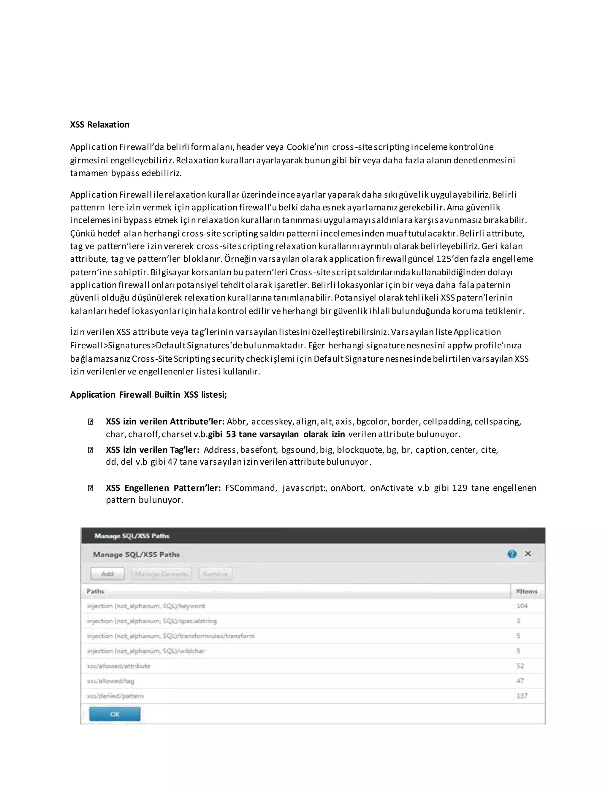 XSS Relaxation
Application Firewall’da belirli formalanı,header veya Cookie’nın cross-sitescriptingincelemekontrolüne
girmesini engelleyebiliriz.Relaxation kuralları ayarlayarak bunun gibi bir veya daha fazla alanın denetlenmesini
tamamen bypass edebiliriz.
Application Firewall ilerelaxation kurallar üzerindeinceayarlar yaparak daha sıkı güvelik uygulayabiliriz.Belirli
pattenrn lere izin vermek için application firewall’u belki daha esnek ayarlamanızgerekebilir.Ama güvenlik
incelemesini bypass etmek için relaxation kuralların tanınması uygulamayı saldırılarakarşı savunmasızbırakabilir.
Çünkü hedef alan herhangi cross-sitescriptingsaldırı patterni incelemesinden muaf tutulacaktır.Belirli attribute,
tag ve pattern’lere izin vererek cross-sitescriptingrelaxation kurallarını ayrıntılı olarak belirleyebiliriz.Geri kalan
attribute, tag ve pattern’ler bloklanır.Örneğin varsayılan olarak application firewall güncel 125’den fazla engelleme
patern’ine sahiptir.Bilgisayar korsanları bu patern’leri Cross-sitescriptsaldırılarındakullanabildiğinden dolayı
application firewall onları potansiyel tehditolarak işaretler.Belirli lokasyonlar için bir veya daha falapaternin
güvenli olduğu düşünülerek relexation kurallarınatanımlanabilir.Potansiyel olarak tehl ikeli XSS patern’lerinin
kalanları hedef lokasyonlariçin halakontrol edilir veherhangi bir güvenlik ihlali bulunduğunda koruma tetiklenir.
İzin verilen XSS attribute veya tag’lerinin varsayılan listesini özelleştirebilirsiniz.Varsayılan listeApplication
Firewall>Signatures>DefaultSignatures’debulunmaktadır. Eğer herhangi signaturenesnesini appfwprofile’ınıza
bağlamazsanızCross-SiteScriptingsecurity check işlemi için DefaultSignaturenesnesindebelirtilen varsayılan XSS
izin verilenler ve engellenenler listesi kullanılır.
Application Firewall Builtin XSS listesi;
XSS izin verilen Attribute’ler: Abbr, accesskey,align,alt,axis,bgcolor,border, cellpadding,cellspacing,
char,charoff,charsetv.b.gibi 53 tane varsayılan olarak izin verilen attribute bulunuyor.
XSS izin verilen Tag’ler: Address,basefont, bgsound,big, blockquote, bg, br, caption,center, cite,
dd, del v.b gibi 47 tane varsayılan izin verilen attributebulunuyor.
XSS Engellenen Pattern’ler: FSCommand, javascript:, onAbort, onActivate v.b gibi 129 tane engellenen
pattern bulunuyor.
 