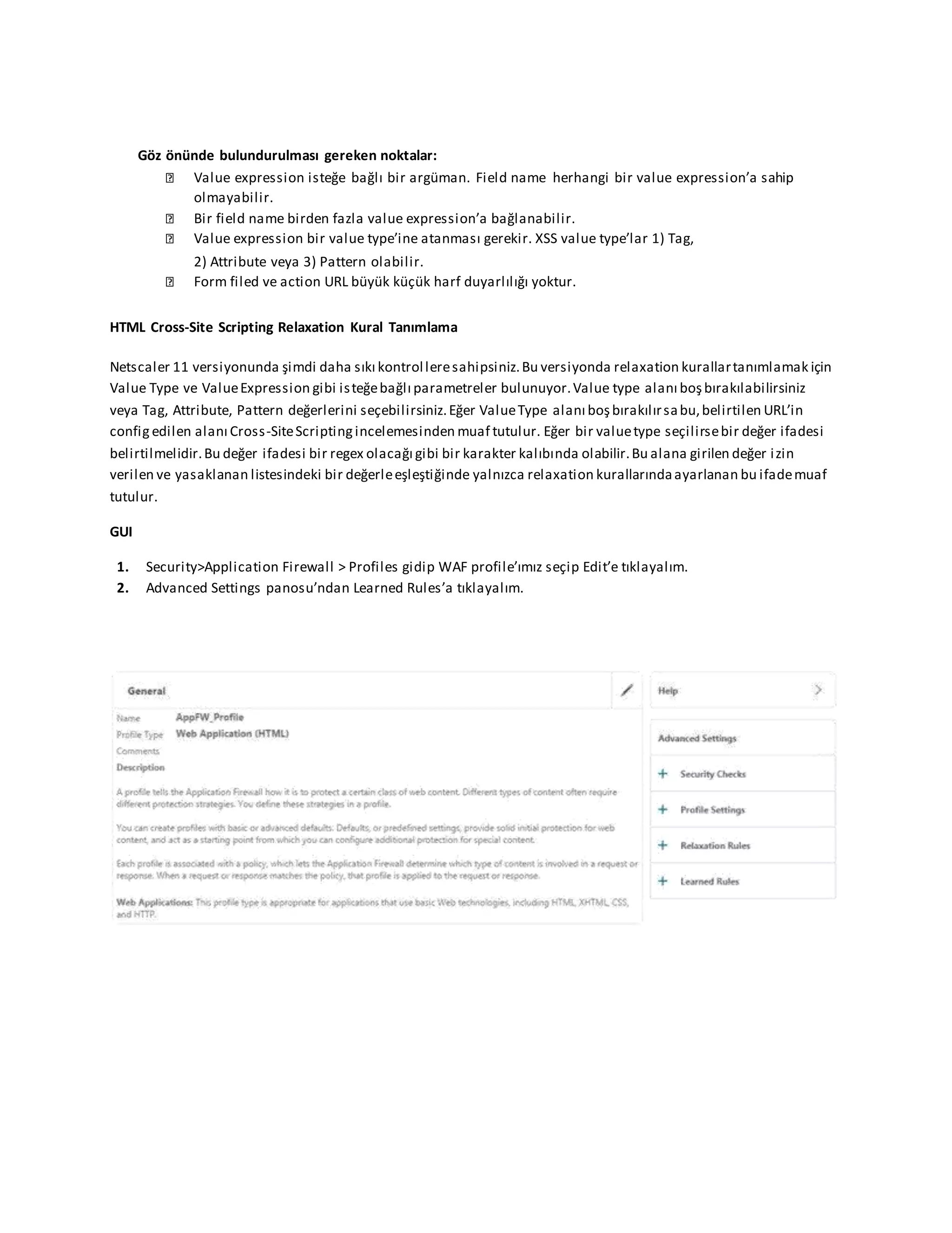 Göz önünde bulundurulması gereken noktalar:
Value expression isteğe bağlı bir argüman. Field name herhangi bir value expression’a sahip
olmayabilir.
Bir field name birden fazla value expression’a bağlanabilir.
Value expression bir value type’ine atanması gerekir. XSS value type’lar 1) Tag,
2) Attribute veya 3) Pattern olabilir.
Form filed ve action URL büyük küçük harf duyarlılığı yoktur.
HTML Cross-Site Scripting Relaxation Kural Tanımlama
Netscaler 11 versiyonunda şimdi daha sıkı kontrolleresahipsiniz.Bu versiyonda relaxation kurallartanımlamak için
Value Type ve ValueExpression gibi isteğebağlı parametreler bulunuyor.Value type alanı boşbırakılabilirsiniz
veya Tag, Attribute, Pattern değerlerini seçebilirsiniz.Eğer ValueType alanı boşbırakılırsabu,belirtilen URL’in
config edilen alanı Cross-SiteScriptingincelemesinden muaf tutulur. Eğer bir valuetype seçilirsebir değer ifadesi
belirtilmelidir.Bu değer ifadesi bir regex olacağı gibi bir karakter kalıbında olabilir.Bu alana girilen değer izin
verilen ve yasaklanan listesindeki bir değerleeşleştiğinde yalnızca relaxation kurallarındaayarlanan bu ifademuaf
tutulur.
GUI
1. Security>Application Firewall > Profiles gidip WAF profile’ımız seçip Edit’e tıklayalım.
2. Advanced Settings panosu’ndan Learned Rules’a tıklayalım.
 