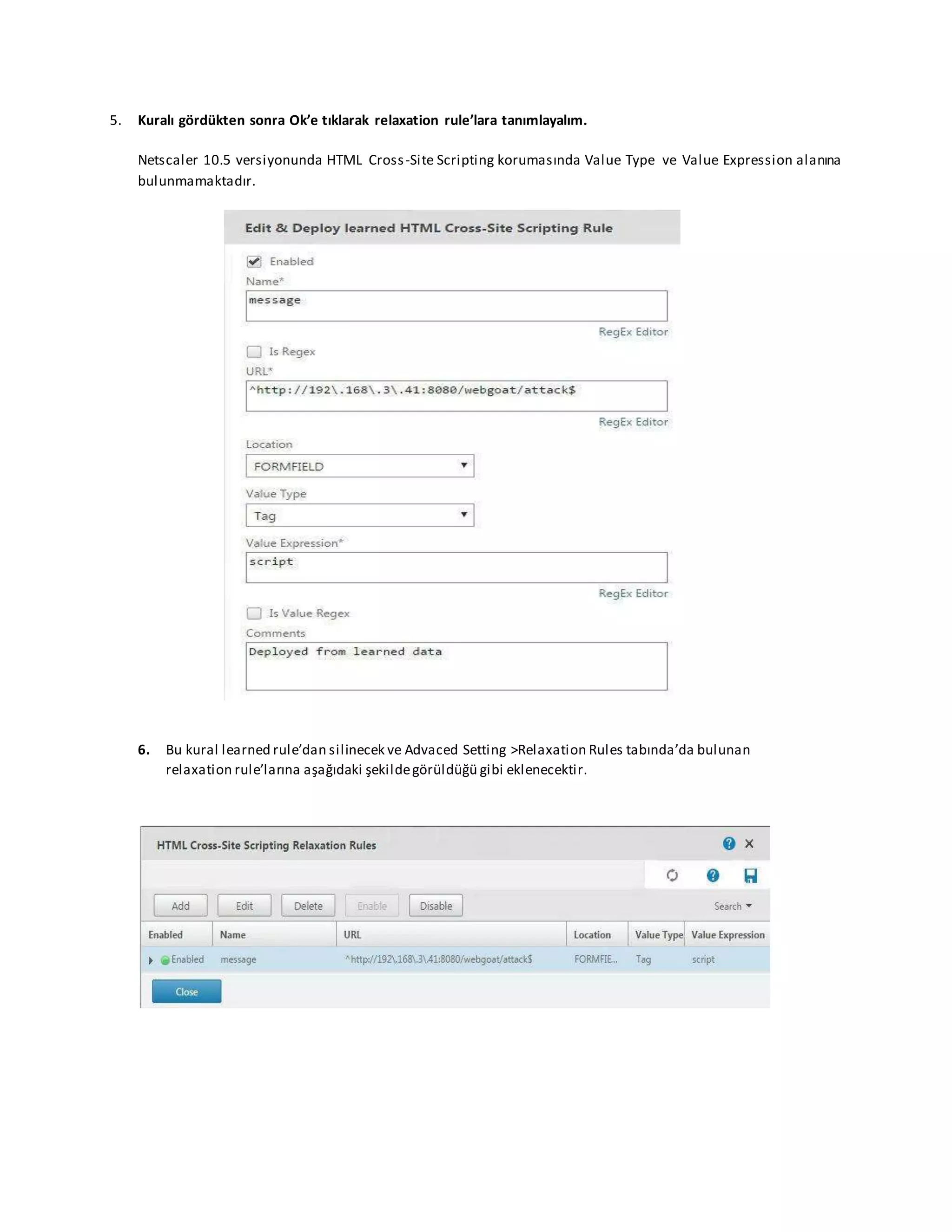 5. Kuralı gördükten sonra Ok’e tıklarak relaxation rule’lara tanımlayalım.
Netscaler 10.5 versiyonunda HTML Cross-Site Scripting korumasında Value Type ve Value Expression alanına
bulunmamaktadır.
6. Bu kural learned rule’dan silinecek ve Advaced Setting >Relaxation Rules tabında’da bulunan
relaxation rule’larına aşağıdaki şekildegörüldüğü gibi eklenecektir.
 