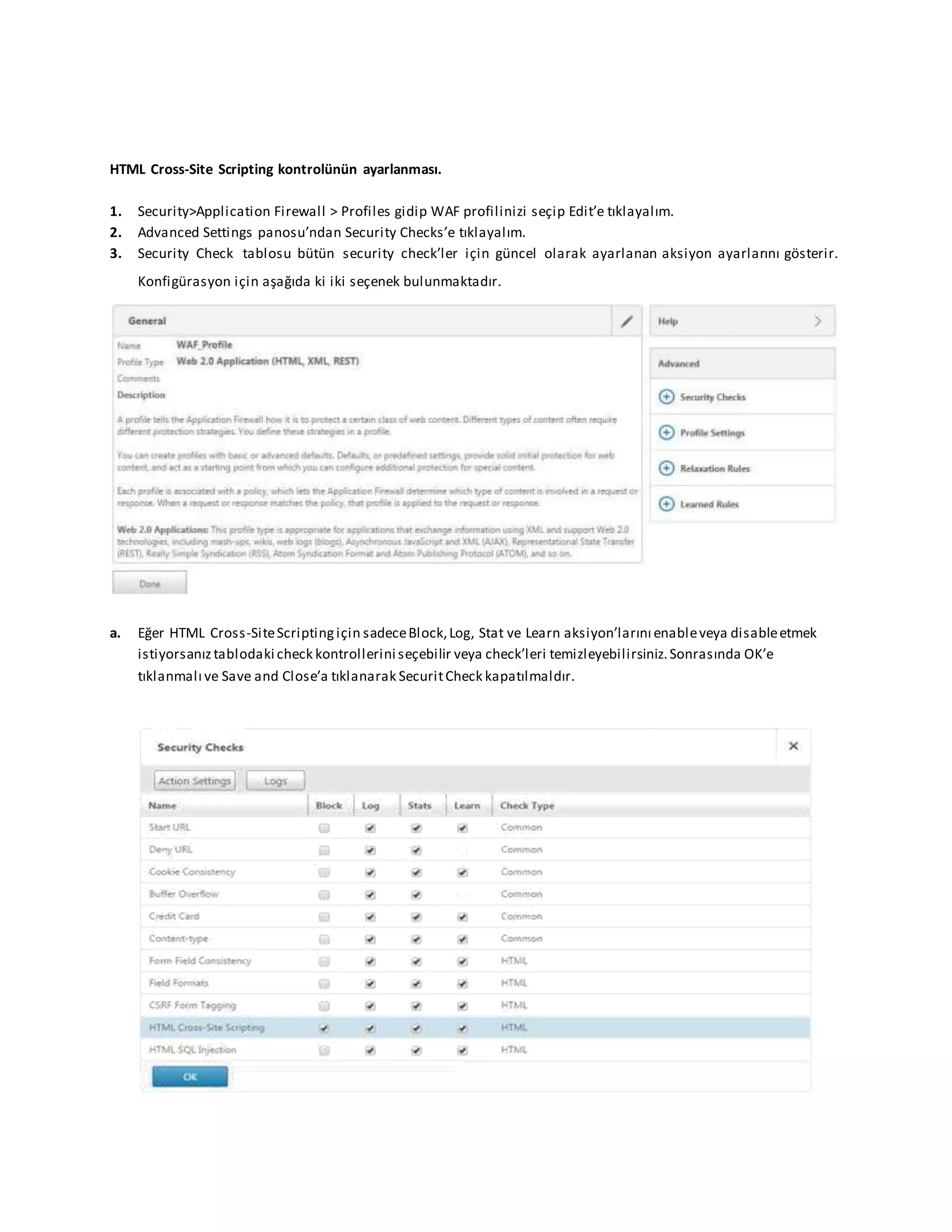 HTML Cross-Site Scripting kontrolünün ayarlanması.
1. Security>Application Firewall > Profiles gidip WAF profilinizi seçip Edit’e tıklayalım.
2. Advanced Settings panosu’ndan Security Checks’e tıklayalım.
3. Security Check tablosu bütün security check’ler için güncel olarak ayarlanan aksiyon ayarlarını gösterir.
Konfigürasyon için aşağıda ki iki seçenek bulunmaktadır.
a. Eğer HTML Cross-SiteScriptingiçin sadeceBlock,Log, Stat ve Learn aksiyon’larını enableveya disableetmek
istiyorsanıztablodaki check kontrollerini seçebilir veya check’leri temizleyebilirsiniz.Sonrasında OK’e
tıklanmalı ve Save and Close’a tıklanarak SecuritCheck kapatılmaldır.
 
