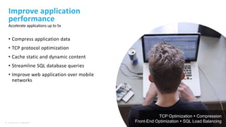 8 © 2016 Citrix | Confidential
• Compress application data
• TCP protocol optimization
• Cache static and dynamic content
• Streamline SQL database queries
• Improve web application over mobile
networks
Improve application
performance
Accelerate applications up to 5x
TCP Optimization  Compression
Front-End Optimization  SQL Load Balancing
 