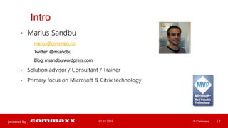 powered by 
Intro 
• Marius Sandbu 
marius@commaxx.no 
Twitter: @msandbu 
Blog: msandbu.wordpress.com 
• Solution advisor / Consultant / Trainer 
• Primary focus on Microsoft & Citrix technology 
01.10.2014 © Commaxx | 2 
 
