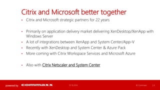 powered by 
Citrix and Microsoft better together 
• Citrix and Microsoft strategic partners for 22 years 
• Primarily on application delivery market delivering XenDesktop/XenApp with 
Windows Server 
• A lot of integrations between XenApp and System Center/App-V 
• Recently with XenDesktop and System Center & Azure Pack 
• More coming with Citrix Workspace Services and Microsoft Azure 
• Also with Citrix Netscaler and System Center 
01.10.2014 © Commaxx | 4 
 