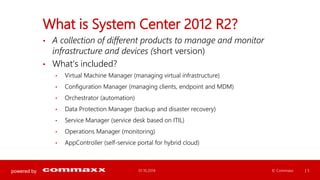 powered by 
What is System Center 2012 R2? 
• A collection of different products to manage and monitor 
infrastructure and devices (short version) 
• What’s included? 
• Virtual Machine Manager (managing virtual infrastructure) 
• Configuration Manager (managing clients, endpoint and MDM) 
• Orchestrator (automation) 
• Data Protection Manager (backup and disaster recovery) 
• Service Manager (service desk based on ITIL) 
• Operations Manager (monitoring) 
• AppController (self-service portal for hybrid cloud) 
01.10.2014 © Commaxx | 5 
 