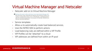 powered by 
Virtual Machine Manager and Netscaler 
• Netscaler add-on to Virtual Machine Manager 
• Service templates 
• Allow us to automatically create load balanced services. 
• Uses the NITRO SDK to perform actions 
• Load balancing rules are defined within a VIP Profile 
• VIP Profiles can be “attached” to a cloud 
• VIP addresses are defined from within an IP-pool 
01.10.2014 © Commaxx | 6 
 