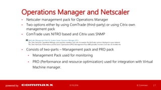 powered by 
Operations Manager and Netscaler 
• Netscaler management pack for Operations Manager 
• Two options either by using ComTrade (third-party) or using Citrix own 
management pack 
• ComTrade uses NITRO based and Citrix uses SNMP 
• Consists of two-parts – Management pack and PRO pack 
• Management Pack used for monitoring 
• PRO (Performance and resource optimization) used for integration with Virtual 
Machine manager. 
01.10.2014 © Commaxx | 7 
 