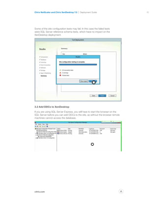 10
citrix.com
Citrix NetScaler and Citrix XenDesktop 7.0 Deployment Guide
p
Some of the site configuration tests may fail. In this case the failed tests
were SQL Server reference schema tests, which have no impact on the
XenDesktop deployment.
3.2 Add DDCs to XenDesktop
If you are using SQL Server Express, you will have to start the browser on the
SQL Server before you can add DDCs to the site, as without the browser remote
machines cannot access the database.
 
