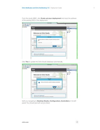 11
citrix.com
Citrix NetScaler and Citrix XenDesktop 7.0 Deployment Guide
p
From the studio MMC, click Scale out your deployment and input the address
of the existing DDC in the deployment.
Click Yes to update the Citrix Studio database automatically.
Verify by navigating to Desktop Studio, Configuration, Controllers in the left
panel. You should see both servers listed.
 
