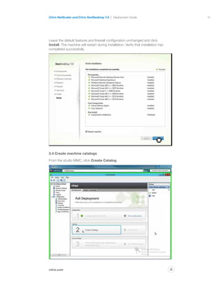 14
citrix.com
Citrix NetScaler and Citrix XenDesktop 7.0 Deployment Guide
p
Leave the default features and firewall configuration unchanged and click
Install. The machine will restart during installation. Verify that installation has
completed successfully.
3.4 Create machine catalogs
From the studio MMC, click Create Catalog.
 