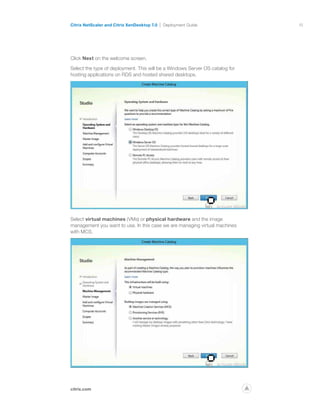15
citrix.com
Citrix NetScaler and Citrix XenDesktop 7.0 Deployment Guide
p
Click Next on the welcome screen.
Select the type of deployment. This will be a Windows Server OS catalog for
hosting applications on RDS and hosted shared desktops.
Select virtual machines (VMs) or physical hardware and the image
management you want to use. In this case we are managing virtual machines
with MCS.
 