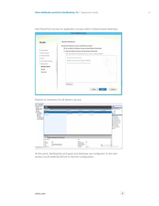 21
citrix.com
Citrix NetScaler and Citrix XenDesktop 7.0 Deployment Guide
p
Add StoreFront access for application access within hosted shared desktops.
Repeat as necessary for all delivery groups.
At this point, XenDesktop and apps and desktops are configured. In the next
section you’ll install StoreFront to test the configuration.
 