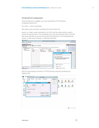 22
citrix.com
Citrix NetScaler and Citrix XenDesktop 7.0 Deployment Guide
p
3.6 StoreFront configuration
Once StoreFront in installed, you must switch IIS to HTTPS before
configuring StoreFront.
Go to IIS - server certificates.
We will be using a domain certificate from the domain CA.
Import or create a web certificate for the URL that the clients will be using to
access the environment. This certificate can be for the machine name. The URL
that users will enter to access the environment will point to the load balancing
server, so that server requires a matching certificate.
Edit the site bindings and add an HTTPS binding using the certificate just
added to IIS.
 