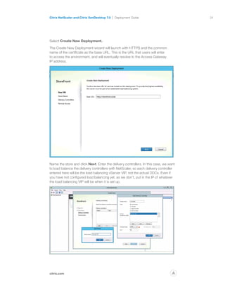 24
citrix.com
Citrix NetScaler and Citrix XenDesktop 7.0 Deployment Guide
p
Select Create New Deployment.
The Create New Deployment wizard will launch with HTTPS and the common
name of the certificate as the base URL. This is the URL that users will enter
to access the environment, and will eventually resolve to the Access Gateway
IP address.
Name the store and click Next. Enter the delivery controllers. In this case, we want
to load balance the delivery controllers with NetScaler, so each delivery controller
entered here will be the load balancing vServer VIP, not the actual DDCs. Even if
you have not configured load balancing yet, as we don’t, put in the IP of whatever
the load balancing VIP will be when it is set up.
 
