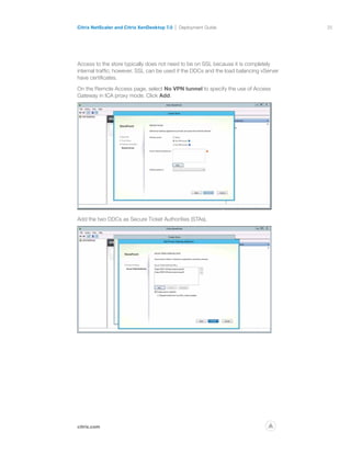 25
citrix.com
Citrix NetScaler and Citrix XenDesktop 7.0 Deployment Guide
p
Access to the store typically does not need to be on SSL because it is completely
internal traffic; however, SSL can be used if the DDCs and the load balancing vServer
have certificates.
On the Remote Access page, select No VPN tunnel to specify the use of Access
Gateway in ICA proxy mode. Click Add.
Add the two DDCs as Secure Ticket Authorities (STAs).
 