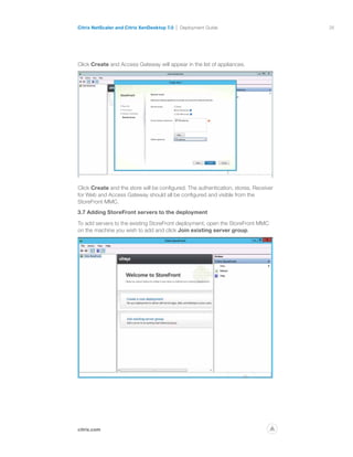 26
citrix.com
Citrix NetScaler and Citrix XenDesktop 7.0 Deployment Guide
p
Click Create and Access Gateway will appear in the list of appliances.
Click Create and the store will be configured. The authentication, stores, Receiver
for Web and Access Gateway should all be configured and visible from the
StoreFront MMC.
3.7 Adding StoreFront servers to the deployment
To add servers to the existing StoreFront deployment, open the StoreFront MMC
on the machine you wish to add and click Join existing server group.
 