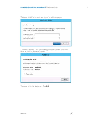 27
citrix.com
Citrix NetScaler and Citrix XenDesktop 7.0 Deployment Guide
p
The server will ask for the name and code of an authorizing server.
A code for authorizing a new server will be generated. Enter this code on the
server you want to join the deployment.
The server will join the deployment. Click OK.
 