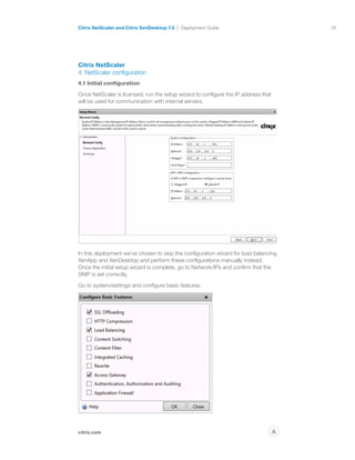 28
citrix.com
Citrix NetScaler and Citrix XenDesktop 7.0 Deployment Guide
p
Citrix NetScaler
4. NetScaler configuration
4.1 Initial configuration
Once NetScaler is licensed, run the setup wizard to configure the IP address that
will be used for communication with internal servers.
In this deployment we’ve chosen to skip the configuration wizard for load balancing
XenApp and XenDesktop and perform these configurations manually instead.
Once the initial setup wizard is complete, go to Network/IPs and confirm that the
SNIP is set correctly.
Go to system/settings and configure basic features.
 