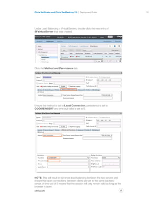 35
citrix.com
Citrix NetScaler and Citrix XenDesktop 7.0 Deployment Guide
p
Under Load Balancing  Virtual Servers, double-click the new entry of
SFVirtualServer that was created.
Click the Method and Persistence tab.
Ensure the method is set to Least Connection, persistence is set to
COOKIEINSERT and time-out value is set to 0.
NOTE: This will result in fair-share load balancing between the two servers and
ensure that open connections between clients persist to the same backend
server. A time-out of 0 means that the session will only remain valid as long as the
browser is open.
 