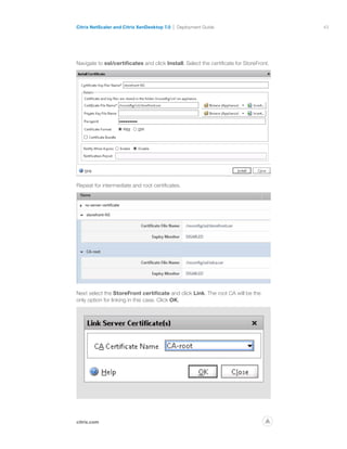 43
citrix.com
Citrix NetScaler and Citrix XenDesktop 7.0 Deployment Guide
p
Navigate to ssl/certificates and click Install. Select the certificate for StoreFront.
Repeat for intermediate and root certificates.
Next select the StoreFront certificate and click Link. The root CA will be the
only option for linking in this case. Click OK.
 