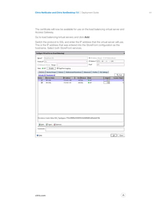 44
citrix.com
Citrix NetScaler and Citrix XenDesktop 7.0 Deployment Guide
p
The certificate will now be available for use on the load balancing virtual server and
Access Gateway.
Go to load balancing/virtual servers and click Add.
Switch the protocol to SSL and enter the IP address that the virtual server will use.
This is the IP address that was entered into the StoreFront configuration as the
hostname. Select both StoreFront services.
 